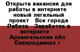 Открыта вакансия для работы в интернете, новый легальный проект - Все города Работа » Заработок в интернете   . Архангельская обл.,Северодвинск г.